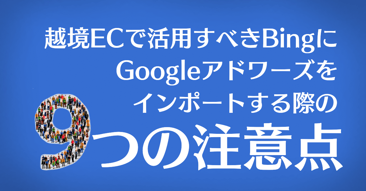 越境ECで活用すべきBing広告にAdWordsデータをインポートする際の9つの注意点